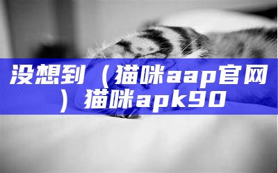 没想到（猫咪aap官网）猫咪apk90（猫咪ap p）