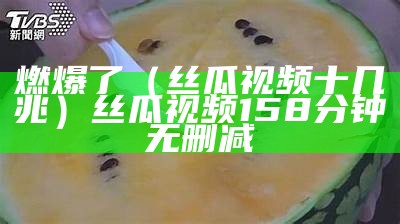 燃爆了（丝瓜视频十几兆）丝瓜视频158分钟无删减