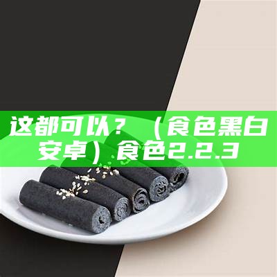 这都可以？（食色黑白安卓）食色2.2.3（食色2.0.0）