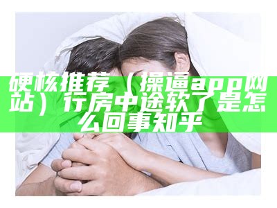 硬核推荐（操逼app网站）行房中途软了是怎么回事 知乎