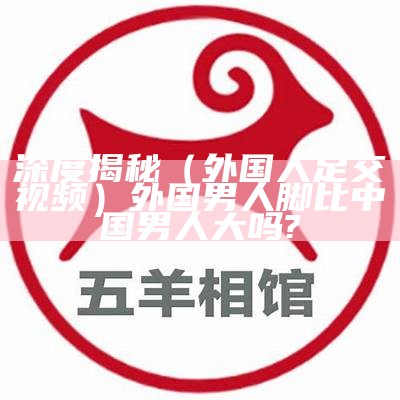 深度揭秘（外国人足交视频）外国男人脚比中国男人大吗?（外国人的脚掌）