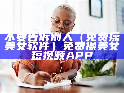 不要告诉别人（免费操美女软件）免费操美女 短视频APP