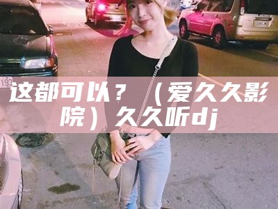 这都可以？（爱久久 影院）久久听dj