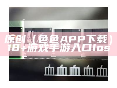 原创（色色APP下载）18+游戏手游入口ios