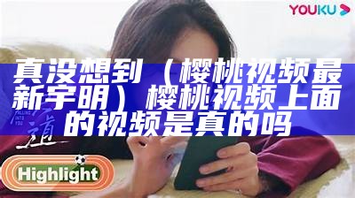 真没想到（樱桃视频最新宇明）樱桃视频上面的视频是真的吗（原版樱桃视频）