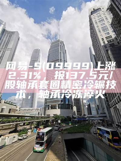 网易-S(09999)上涨2.31%，报137.5元/股轴承套圈精密冷辗技术，轴承冷冻淬火