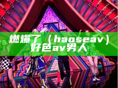 燃爆了（haoseav）好色av 男人