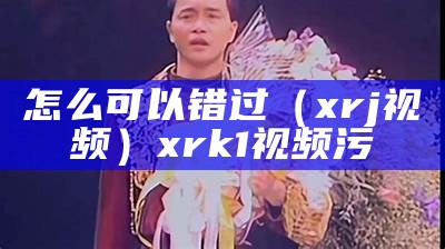 怎么可以错过（xrj视频）xrk1视频污