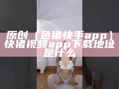 原创（色猪快手app）快猪视频app下载地址是什么