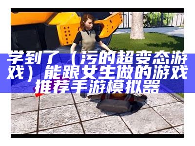 学到了（污的超变态游戏）能跟女生做的游戏推荐手游模拟器