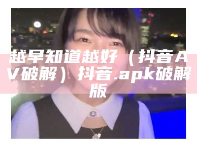 越早知道越好（抖音AV破解）抖音.apk破解版（抖音app破解版在线看）