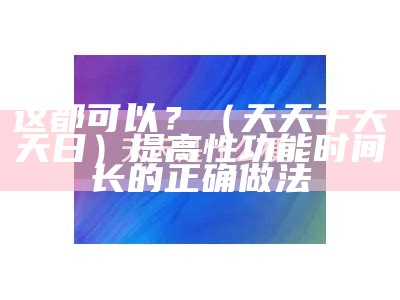 这都可以？（天天干天天日）提高性功能时间长的正确做法（天天天摸天日）