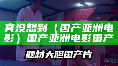 真没想到（国产亚洲电影）国产亚洲电影 国产