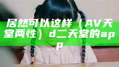 居然可以这样（AV天堂两性）d二天堂的app