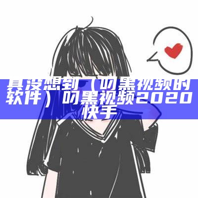 真没想到（叼黑视频的软件）叼黑视频2020快手（搜找叼黑视频）