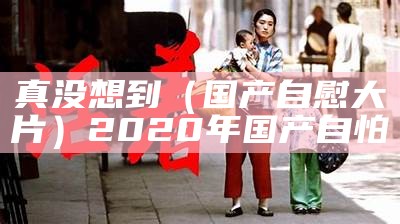 真没想到（国产自慰大片）2020年国产自怕（国产自勺）