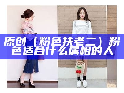 原创（粉色扶老二）粉色适合什么属相的人（粉色适合哪种肤色的人穿吗）