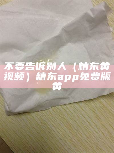 不要告诉别人（精东黄视频）精东app免费版黄