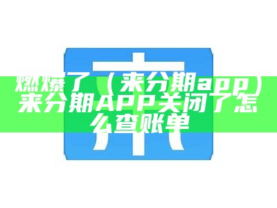 燃爆了（来分期app）来分期APP关闭了怎么查账单（来分期取消了吗）