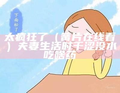 太疯狂了（簧片在线看）夫妻生活时干涩没水吃啥药