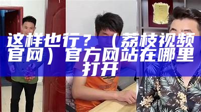 这样也行？（荔枝视频官网）官方网站在哪里打开