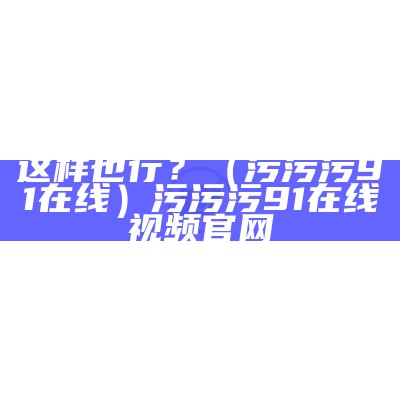 这样也行？（污污污91在线）污污污91在线视频官网