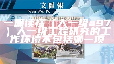 一篇读懂（人一级a97）人一级工程研究的工作环境不包括哪一项（一级工程怎么划分）