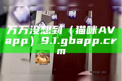 万万没想到（猫咪AVapp）9.1.gbapp.crm（htpp猫咪）