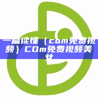 一篇读懂（com免费视频）COm免费视频美女