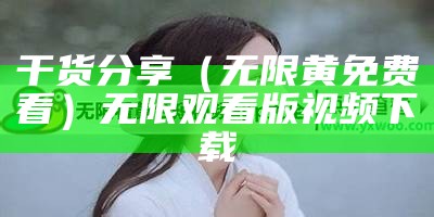 干货分享（无限黄免费看）无限观看版视频下载