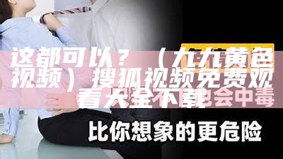 这都可以？（九九黄色视频）搜狐视频免费观看大全下载