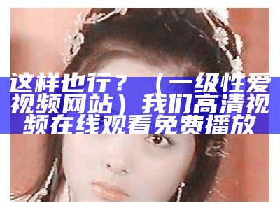 这样也行？（一级性爱视频网站）我们高清视频在线观看免费播放