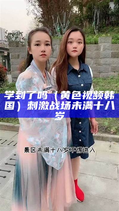 学到了吗（黄色视频韩国）刺激战场未满十八岁