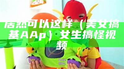 居然可以这样（美女搞基AAp）女生搞怪视频（搞bim）