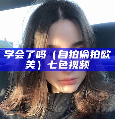 学会了吗（自拍偷拍欧美）七色视频