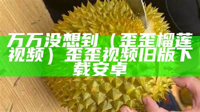 万万没想到（歪歪榴莲视频）歪歪视频旧版下载安卓