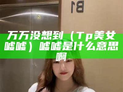 万万没想到（Tp美女嘘嘘）嘘嘘是什么意思啊（嘘嘘的表情是什么意思?）