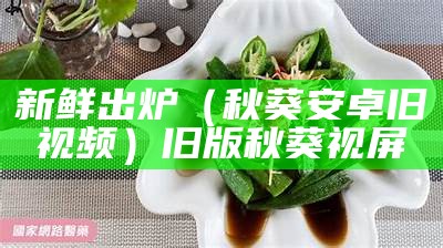 新鲜出炉（秋葵安卓旧视频）旧版秋葵视屏（我的旧版秋葵视频）