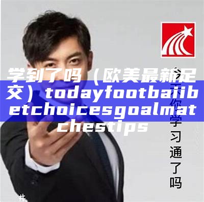 学到了吗（欧美最新足交）today footbaii betchoices goal matches tips