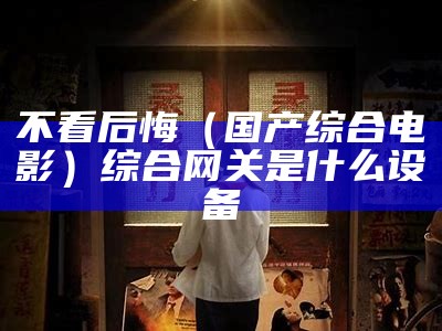 不看后悔（国产综合电影）综合网关是什么设备（综合类网站是什么）