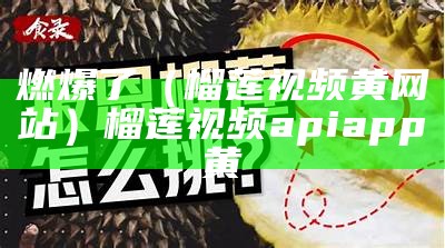 燃爆了（榴莲视频黄网站）榴莲视频apiapp黄（向榴莲视频黄）