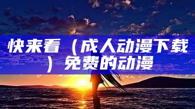 快来看（成人动漫下载）免费的动漫