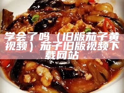 学会了吗（旧版茄子黄视频）茄子旧版视频下载网站