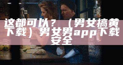 这都可以？（男女搞黄下载）男女男app下载安全（男女男 下载）