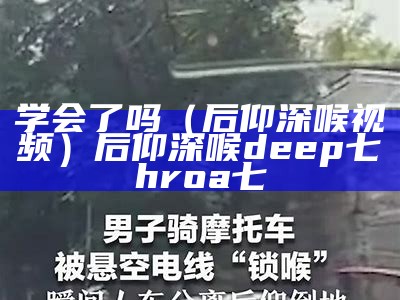 学会了吗（后仰深喉视频）后仰深喉deep七hroa七（后仰式喉）