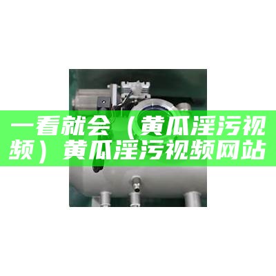 一看就会（黄瓜淫污视频）黄瓜淫污视频网站