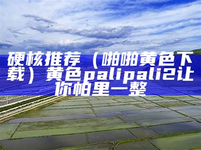 硬核推荐（啪啪黄色下载）黄色palipali2让你帕里一整（黄色软件下载 miui设置）