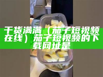 干货满满（茄子短视频在线）茄子短视频的下载网址是（茄子短视频免费下载安装包）