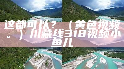 这都可以？（黄色视频。）川藏线318视频小鱼儿