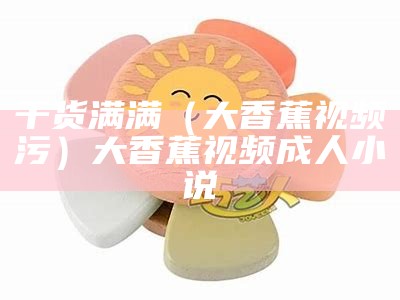 干货满满（大香蕉视频污）大香蕉视频 成人小说